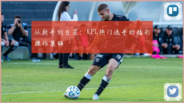 从新手到巨星：KPL热门选手的精彩操作集锦